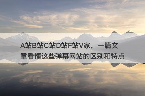A站B站C站D站F站V家，一篇文章看懂这些弹幕网站的区别和特点