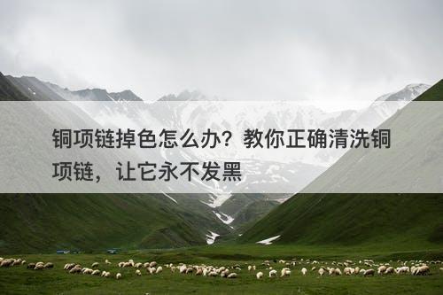 铜项链掉色怎么办？教你正确清洗铜项链，让它永不发黑