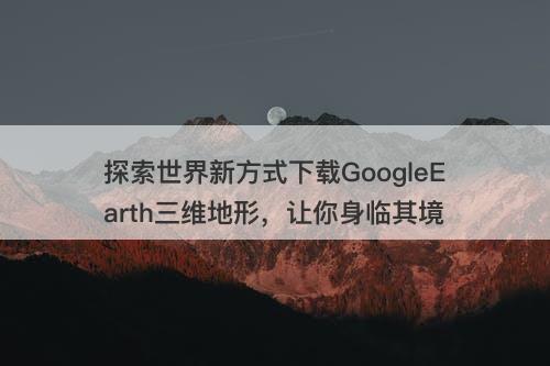 探索世界新方式下载GoogleEarth三维地形，让你身临其境