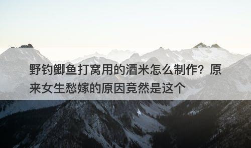 野钓鲫鱼打窝用的酒米怎么制作？原来女生愁嫁的原因竟然是这个
