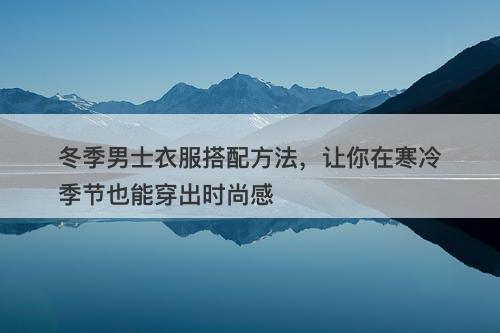 冬季男士衣服搭配方法，让你在寒冷季节也能穿出时尚感