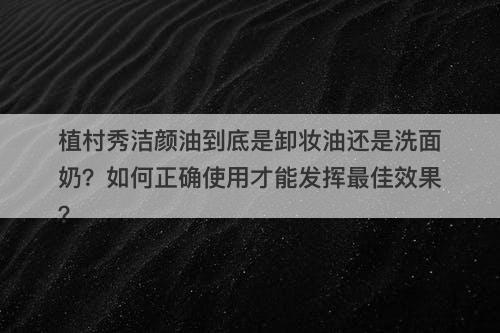 植村秀洁颜油到底是卸妆油还是洗面奶？如何正确使用才能发挥最佳效果？
