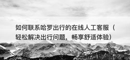 如何联系哈罗出行的在线人工客服（轻松解决出行问题，畅享舒适体验）