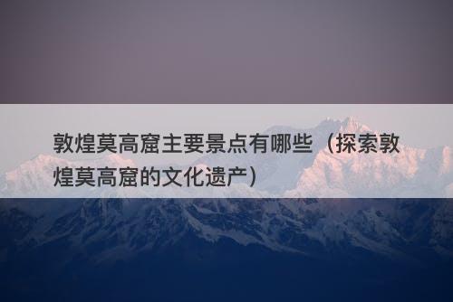 敦煌莫高窟主要景点有哪些（探索敦煌莫高窟的文化遗产）