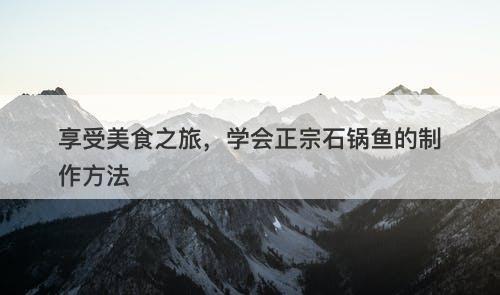 享受美食之旅，学会正宗石锅鱼的制作方法