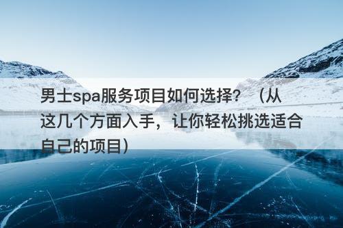 男士spa服务项目如何选择？（从这几个方面入手，让你轻松挑选适合自己的项目）