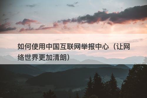 如何使用中国互联网举报中心（让网络世界更加清朗）