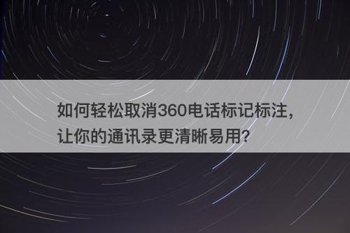 如何轻松取消360电话标记标注，让你的通讯录更清晰易用？