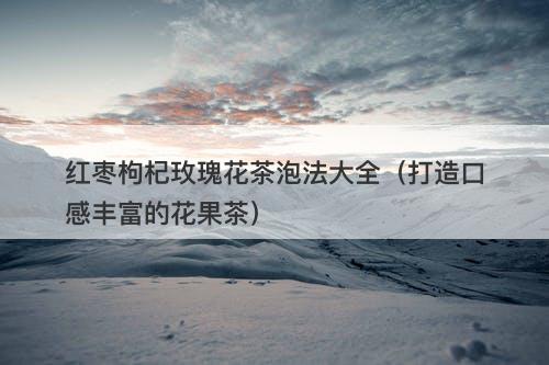 红枣枸杞玫瑰花茶泡法大全（打造口感丰富的花果茶）