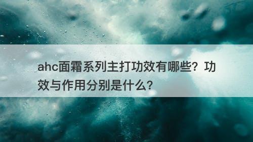 ahc面霜系列主打功效有哪些？功效与作用分别是什么？