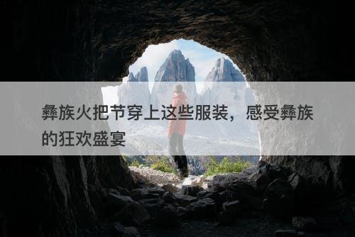 彝族火把节穿上这些服装，感受彝族的狂欢盛宴