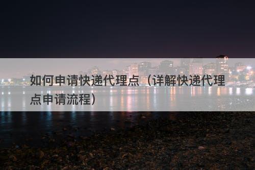 如何申请快递代理点（详解快递代理点申请流程）