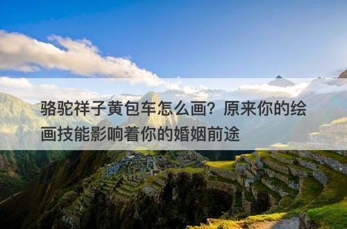 骆驼祥子黄包车怎么画？原来你的绘画技能影响着你的婚姻前途