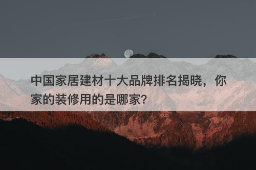 中国家居建材十大品牌排名揭晓，你家的装修用的是哪家？