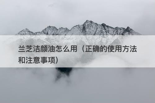 兰芝洁颜油怎么用（正确的使用方法和注意事项）