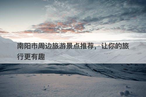 南阳市周边旅游景点推荐，让你的旅行更有趣