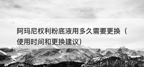 阿玛尼权利粉底液用多久需要更换（使用时间和更换建议）