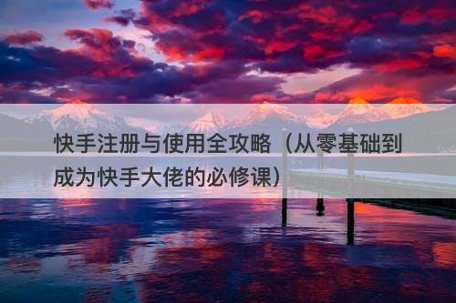 快手注册与使用全攻略（从零基础到成为快手大佬的必修课）