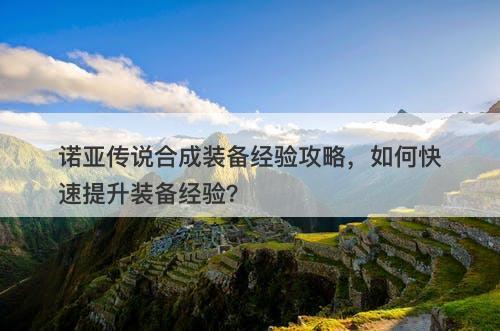 诺亚传说合成装备经验攻略，如何快速提升装备经验？