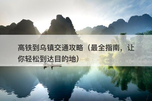 高铁到乌镇交通攻略（最全指南，让你轻松到达目的地）