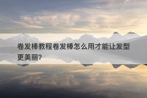 卷发棒教程卷发棒怎么用才能让发型更美丽？