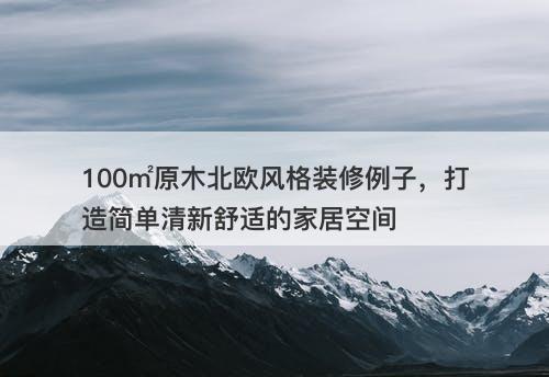 100㎡原木北欧风格装修例子，打造简单清新舒适的家居空间