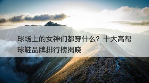 球场上的女神们都穿什么？十大高帮球鞋品牌排行榜揭晓
