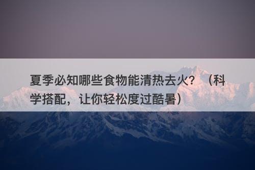 夏季必知哪些食物能清热去火？（科学搭配，让你轻松度过酷暑）