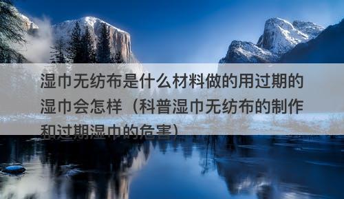 湿巾无纺布是什么材料做的用过期的湿巾会怎样（科普湿巾无纺布的制作和过期湿巾的危害）