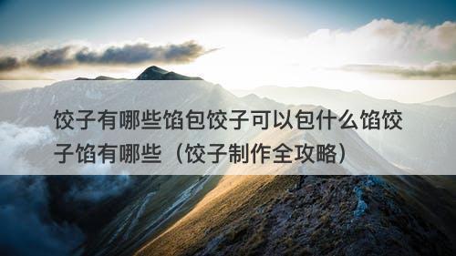 饺子有哪些馅包饺子可以包什么馅饺子馅有哪些（饺子制作全攻略）