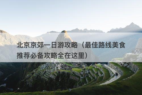 北京京郊一日游攻略（最佳路线美食推荐必备攻略全在这里）