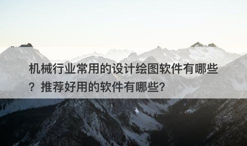 机械行业常用的设计绘图软件有哪些？推荐好用的软件有哪些？