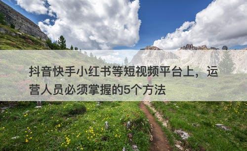抖音快手小红书等短视频平台上，运营人员必须掌握的5个方法