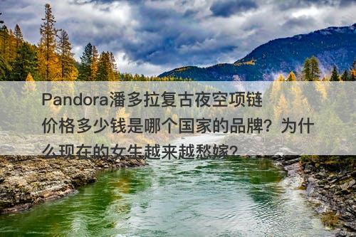 Pandora潘多拉复古夜空项链价格多少钱是哪个国家的品牌？为什么现在的女生越来越愁嫁？