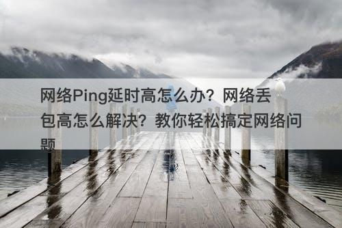 网络Ping延时高怎么办？网络丢包高怎么解决？教你轻松搞定网络问题