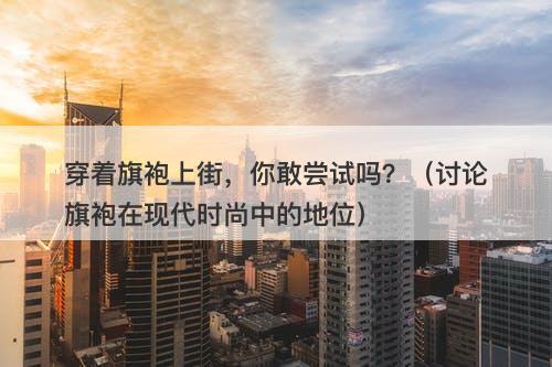 穿着旗袍上街，你敢尝试吗？（讨论旗袍在现代时尚中的地位）