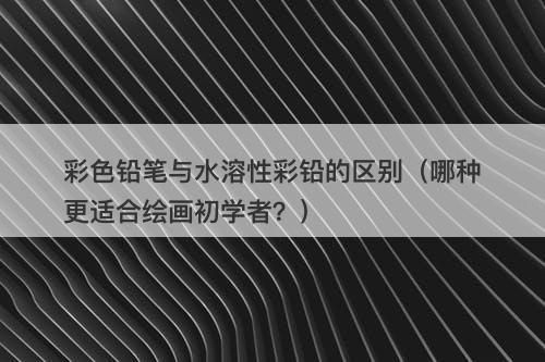 彩色铅笔与水溶性彩铅的区别（哪种更适合绘画初学者？）