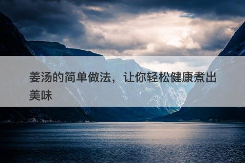 姜汤的简单做法，让你轻松健康煮出美味