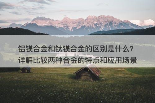铝镁合金和钛镁合金的区别是什么？详解比较两种合金的特点和应用场景