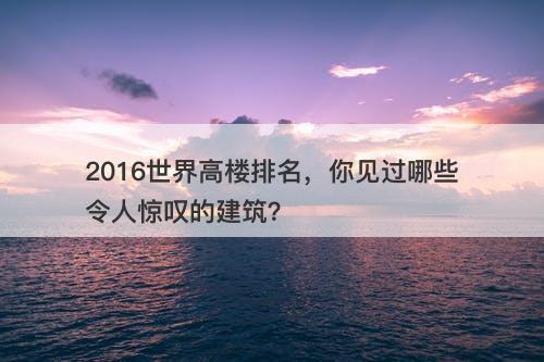 2016世界高楼排名，你见过哪些令人惊叹的建筑？