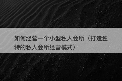 如何经营一个小型私人会所（打造独特的私人会所经营模式）
