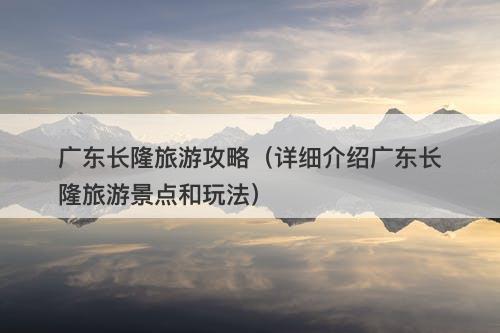 广东长隆旅游攻略（详细介绍广东长隆旅游景点和玩法）