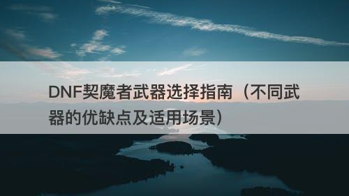 DNF契魔者武器选择指南（不同武器的优缺点及适用场景）