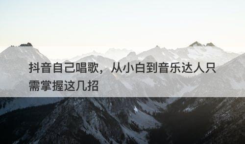 抖音自己唱歌，从小白到音乐达人只需掌握这几招