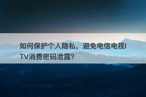 如何保护个人隐私，避免电信电视ITV消费密码泄露？