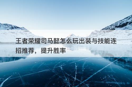 王者荣耀司马懿怎么玩出装与技能连招推荐，提升胜率