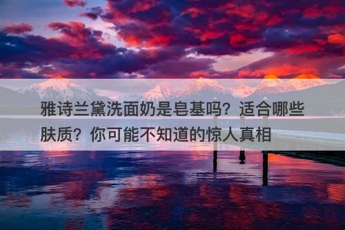 雅诗兰黛洗面奶是皂基吗？适合哪些肤质？你可能不知道的惊人真相