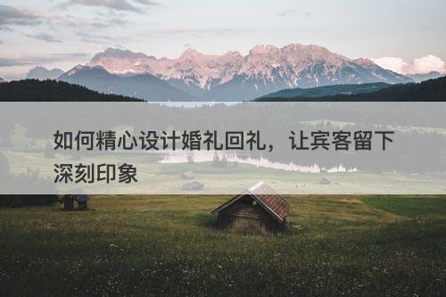 如何精心设计婚礼回礼，让宾客留下深刻印象