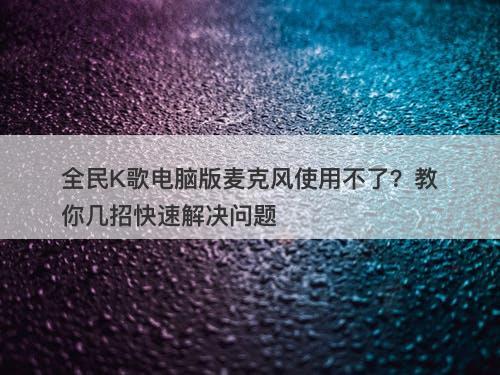 全民K歌电脑版麦克风使用不了？教你几招快速解决问题