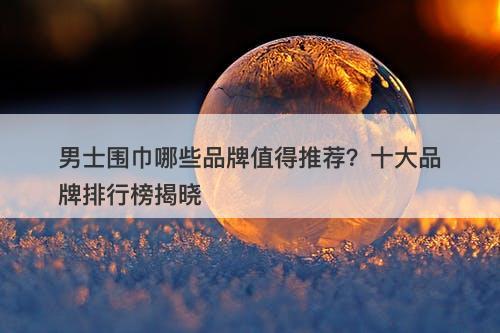 男士围巾哪些品牌值得推荐？十大品牌排行榜揭晓